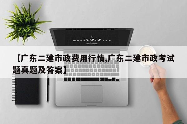 【广东二建市政费用行情,广东二建市政考试题真题及答案】