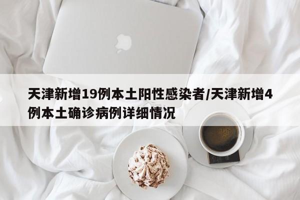 天津新增19例本土阳性感染者/天津新增4例本土确诊病例详细情况