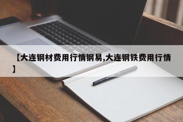【大连钢材费用行情钢易,大连钢铁费用行情】