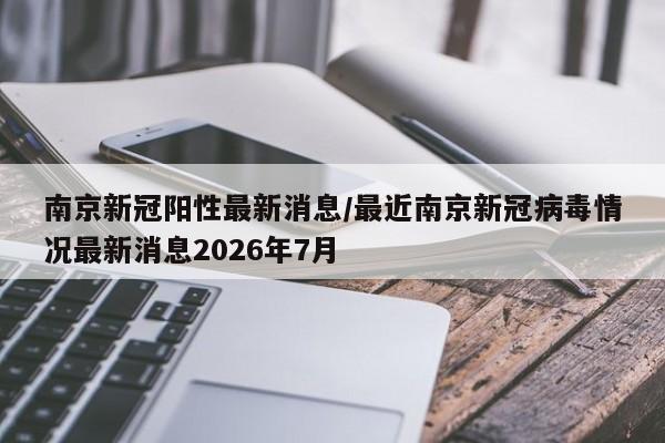 南京新冠阳性最新消息/最近南京新冠病毒情况最新消息2026年7月