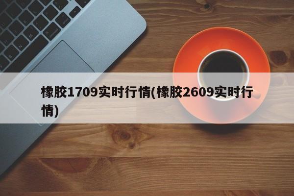 橡胶1709实时行情(橡胶2609实时行情)