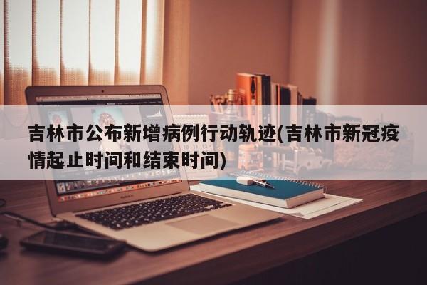 吉林市公布新增病例行动轨迹(吉林市新冠疫情起止时间和结束时间)