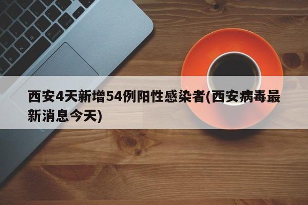 西安4天新增54例阳性感染者(西安病毒最新消息今天)