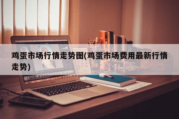鸡蛋市场行情走势图(鸡蛋市场费用最新行情走势)