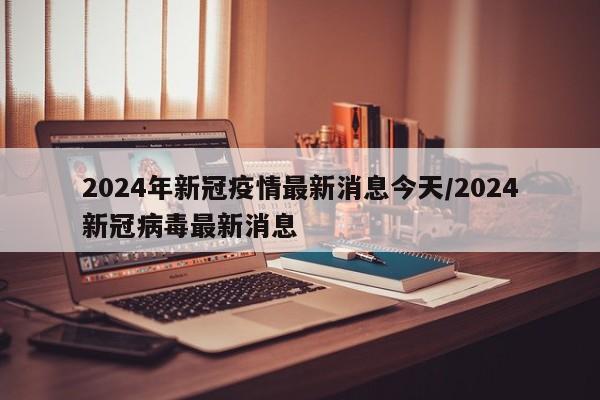 2024年新冠疫情最新消息今天/2024新冠病毒最新消息