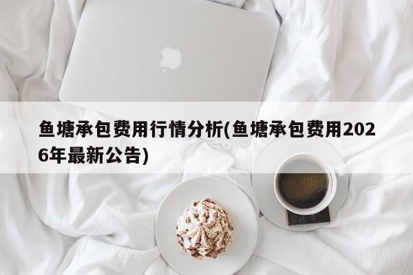 鱼塘承包费用行情分析(鱼塘承包费用2026年最新公告)