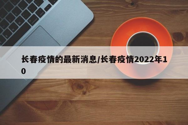 长春疫情的最新消息/长春疫情2022年10