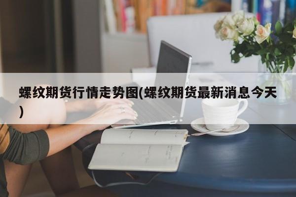 螺纹期货行情走势图(螺纹期货最新消息今天)