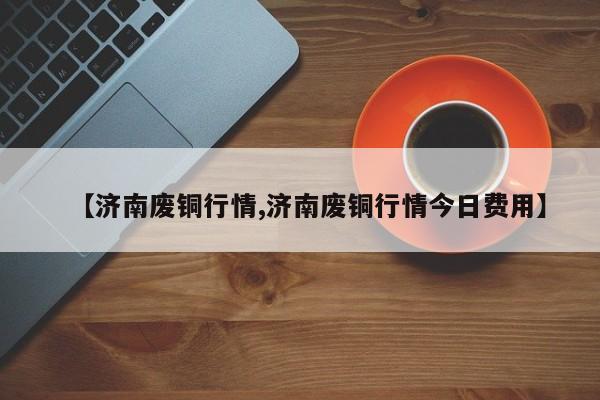 【济南废铜行情,济南废铜行情今日费用】