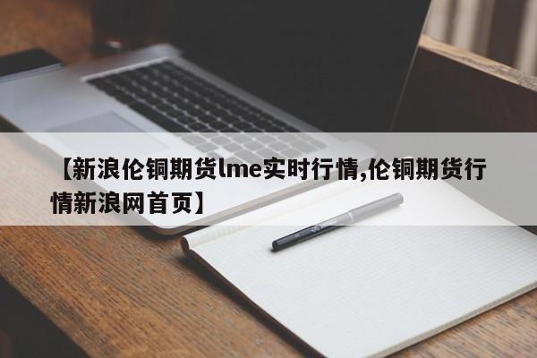【新浪伦铜期货lme实时行情,伦铜期货行情新浪网首页】