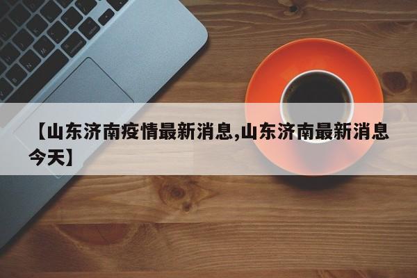 【山东济南疫情最新消息,山东济南最新消息今天】