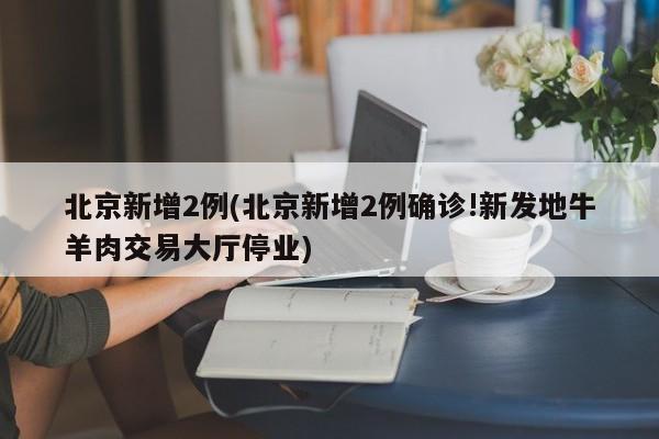 北京新增2例(北京新增2例确诊!新发地牛羊肉交易大厅停业)