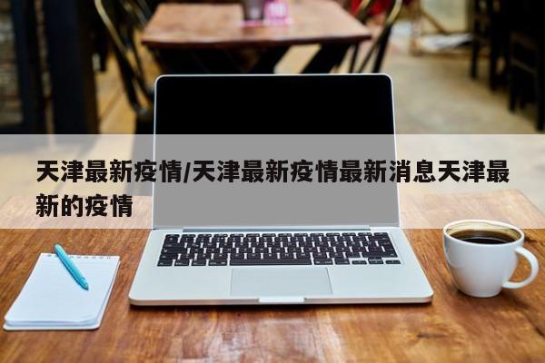 天津最新疫情/天津最新疫情最新消息天津最新的疫情
