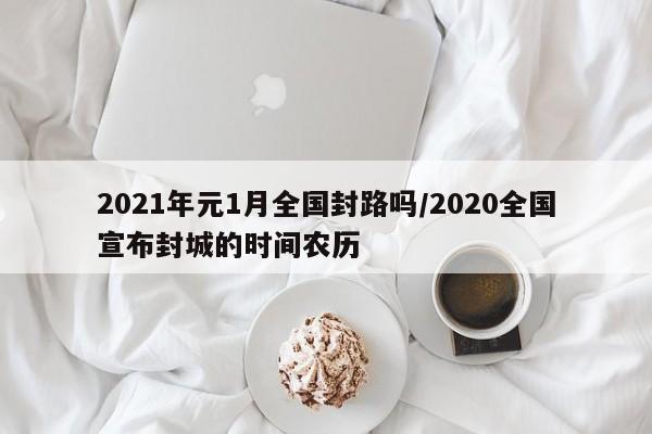 2021年元1月全国封路吗/2020全国宣布封城的时间农历