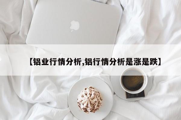 【铝业行情分析,铝行情分析是涨是跌】