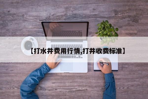 【打水井费用行情,打井收费标准】
