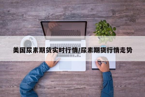 美国尿素期货实时行情/尿素期货行情走势