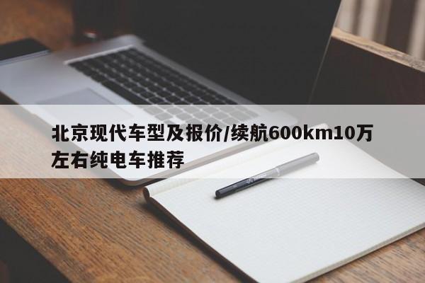 北京现代车型及报价/续航600km10万左右纯电车推荐