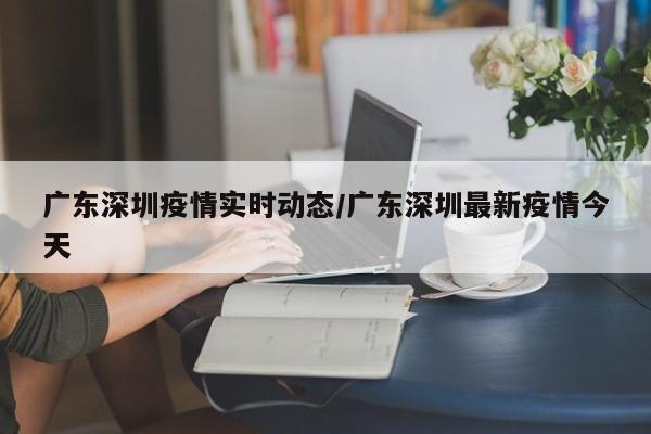 广东深圳疫情实时动态/广东深圳最新疫情今天