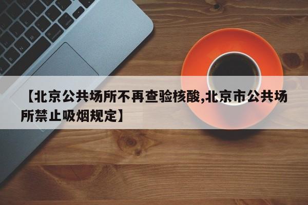 【北京公共场所不再查验核酸,北京市公共场所禁止吸烟规定】