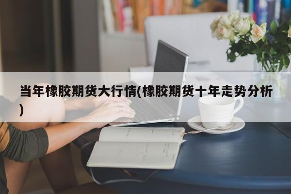 当年橡胶期货大行情(橡胶期货十年走势分析)
