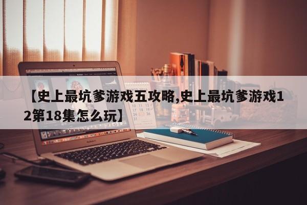 【史上最坑爹游戏五攻略,史上最坑爹游戏12第18集怎么玩】