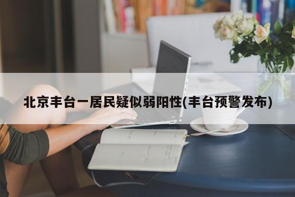 北京丰台一居民疑似弱阳性(丰台预警发布)