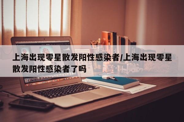 上海出现零星散发阳性感染者/上海出现零星散发阳性感染者了吗