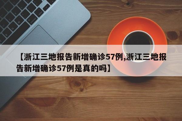 【浙江三地报告新增确诊57例,浙江三地报告新增确诊57例是真的吗】