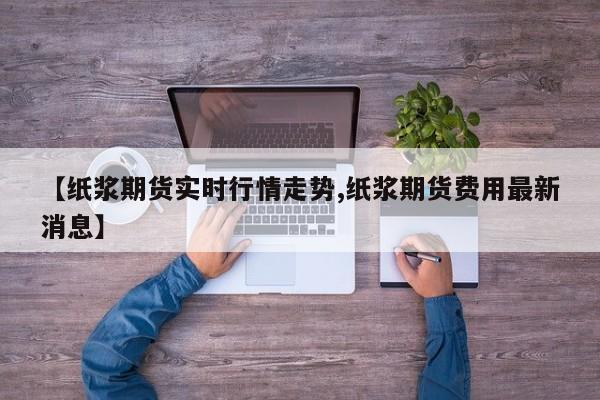 【纸浆期货实时行情走势,纸浆期货费用最新消息】