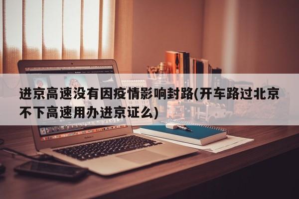 进京高速没有因疫情影响封路(开车路过北京不下高速用办进京证么)