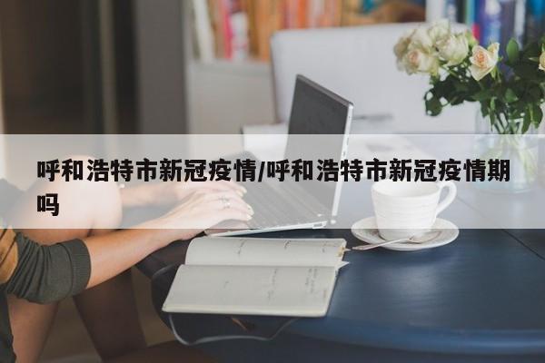 呼和浩特市新冠疫情/呼和浩特市新冠疫情期吗