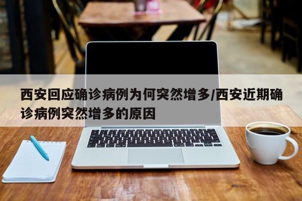 西安回应确诊病例为何突然增多/西安近期确诊病例突然增多的原因