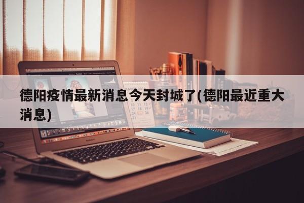 德阳疫情最新消息今天封城了(德阳最近重大消息)