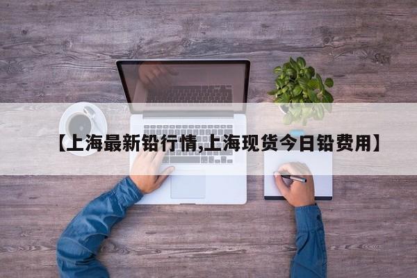 【上海最新铅行情,上海现货今日铅费用】