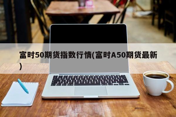 富时50期货指数行情(富时A50期货最新)