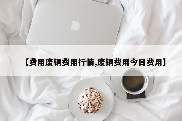 【费用废铜费用行情,废铜费用今日费用】