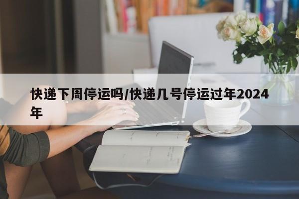 快递下周停运吗/快递几号停运过年2024年
