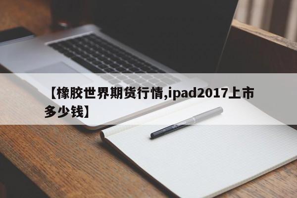 【橡胶世界期货行情,ipad2017上市多少钱】
