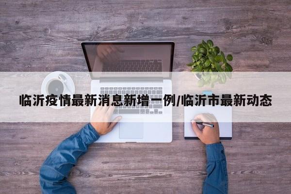 临沂疫情最新消息新增一例/临沂市最新动态
