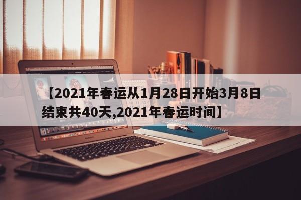 【2021年春运从1月28日开始3月8日结束共40天,2021年春运时间】
