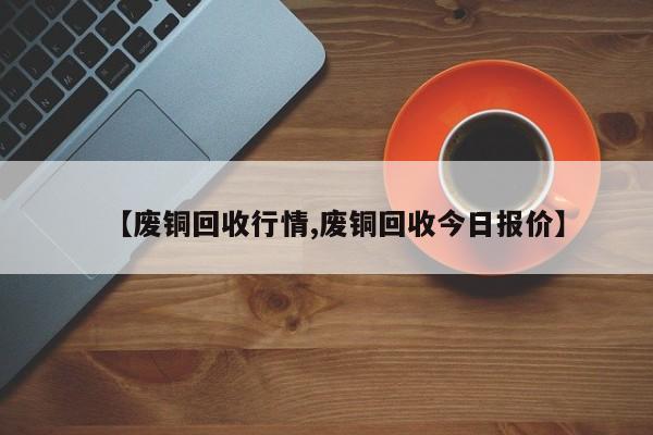 【废铜回收行情,废铜回收今日报价】