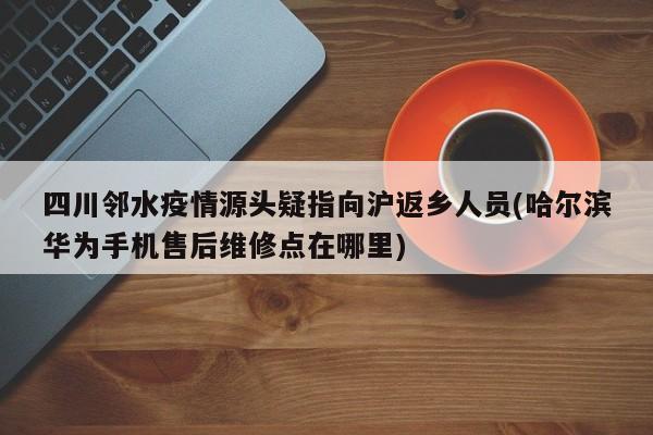 四川邻水疫情源头疑指向沪返乡人员(哈尔滨华为手机售后维修点在哪里)