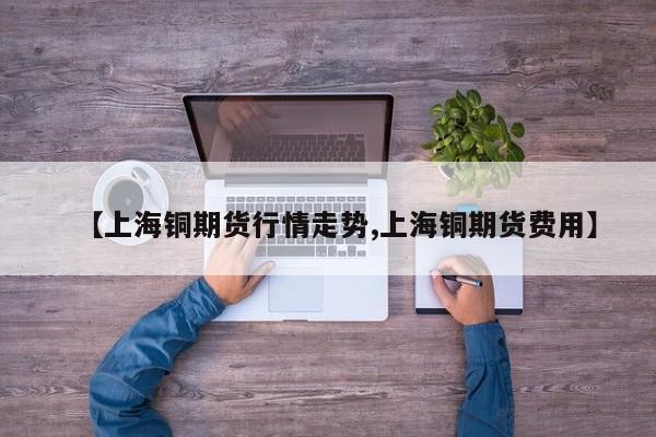 【上海铜期货行情走势,上海铜期货费用】