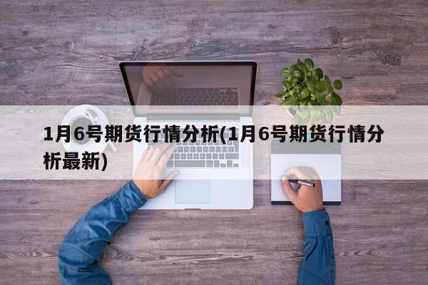 1月6号期货行情分析(1月6号期货行情分析最新)