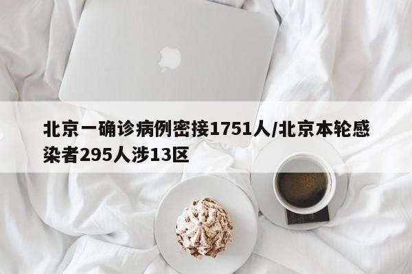 北京一确诊病例密接1751人/北京本轮感染者295人涉13区