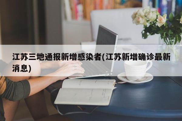 江苏三地通报新增感染者(江苏新增确诊最新消息)