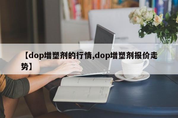 【dop增塑剂的行情,dop增塑剂报价走势】