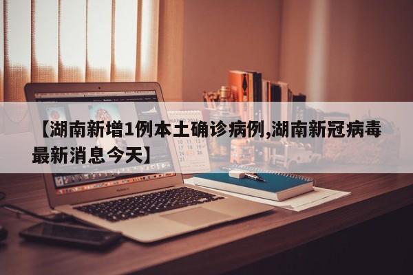 【湖南新增1例本土确诊病例,湖南新冠病毒最新消息今天】