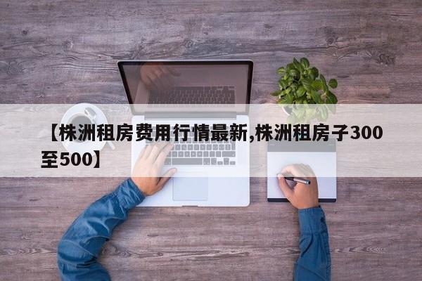【株洲租房费用行情最新,株洲租房子300至500】